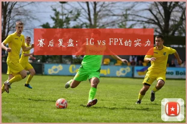 赛后复盘：IG vs FPX的实力