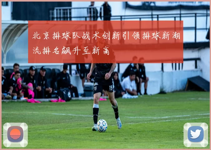 北京排球队战术创新引领排球新潮流排名飙升至新高