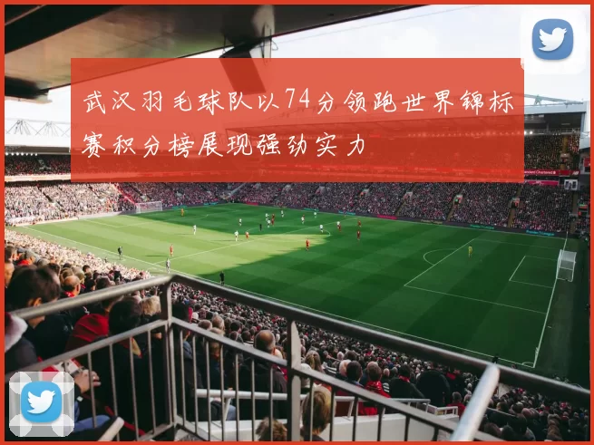 武汉羽毛球队以74分领跑世界锦标赛积分榜展现强劲实力