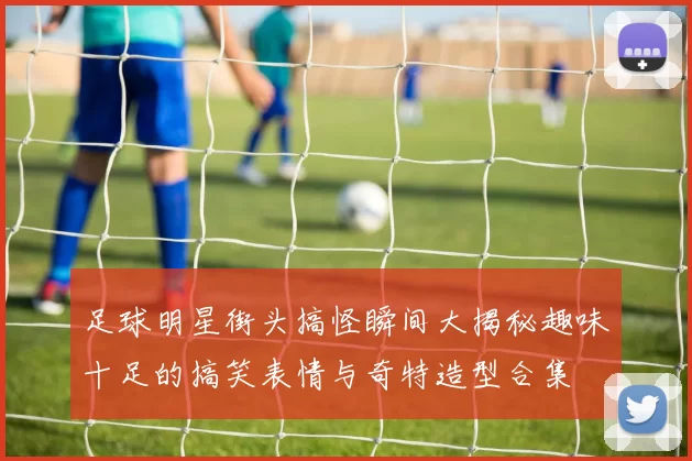 足球明星街头搞怪瞬间大揭秘趣味十足的搞笑表情与奇特造型合集