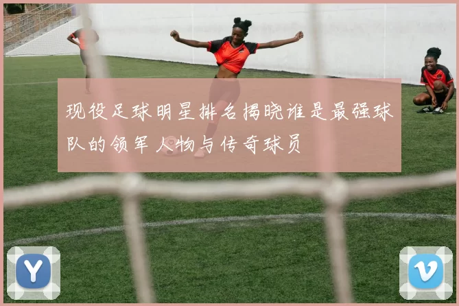 现役足球明星排名揭晓谁是最强球队的领军人物与传奇球员