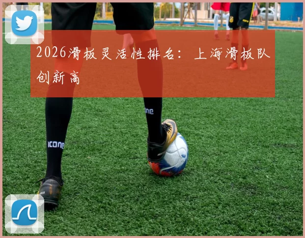 2026滑板灵活性排名：上海滑板队创新高