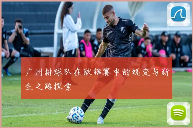 广州排球队在欧锦赛中的蜕变与新生之路探索