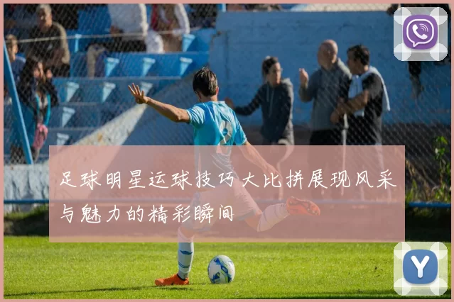 足球明星运球技巧大比拼展现风采与魅力的精彩瞬间