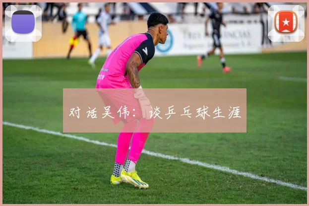 对话吴伟：谈乒乓球生涯