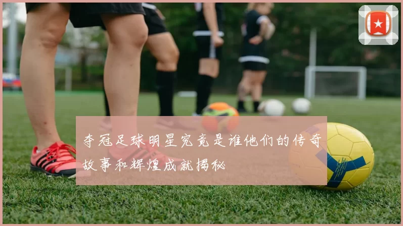 夺冠足球明星究竟是谁他们的传奇故事和辉煌成就揭秘