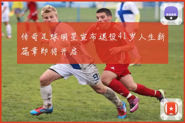 传奇足球明星宣布退役41岁人生新篇章即将开启